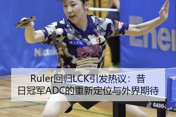 Ruler回归LCK引发热议：昔日冠军ADC的重新定位与外界期待